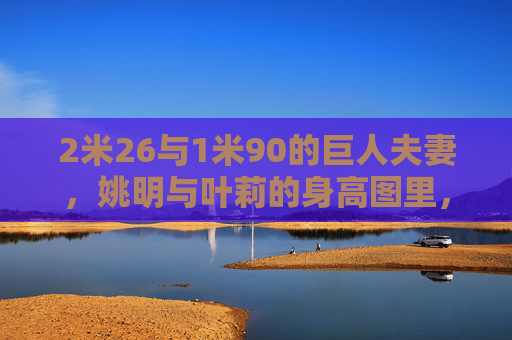 2米26与1米90的巨人夫妻,姚明与叶莉的身高图里,藏着怎样的爱情密码?36厘米身高差的巨人夫妻,姚明叶莉的爱情密码