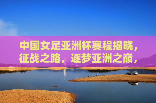 中国女足亚洲杯赛程揭晓，征战之路，逐梦亚洲之巅，中国女足亚洲杯赛程揭晓，征战逐梦亚洲之巅