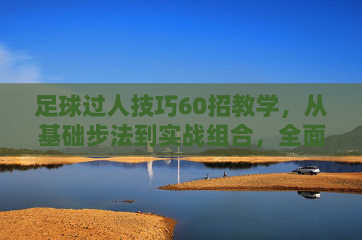 足球过人技巧60招教学,从基础步法到实战组合,全面提升突破能力,足球过人技巧60招,从基础步法到实战组合,全面提升突破能力