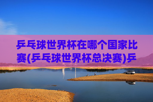 乒乓球世界杯在哪个国家比赛(乒乓球世界杯总决赛)乒乓球世界杯举办国家