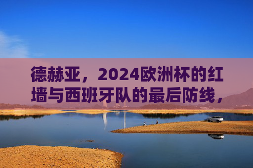 德赫亚，2024欧洲杯的红墙与西班牙队的最后防线，德赫亚，2024欧洲杯西班牙的红墙与最后防线