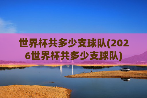 世界杯共多少支球队(2026世界杯共多少支球队)