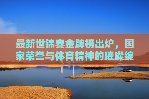 最新世锦赛金牌榜出炉,国家荣誉与体育精神的璀璨绽放,最新世锦赛金牌榜,国家荣誉与体育精神的璀璨绽放