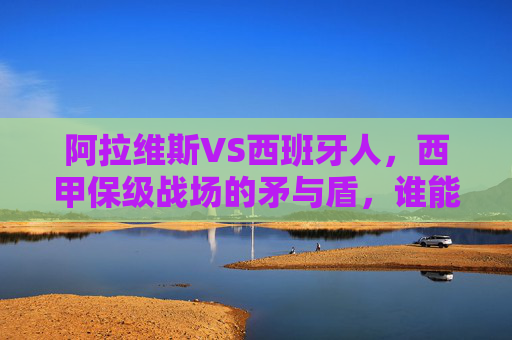 阿拉维斯VS西班牙人，西甲保级战场的矛与盾，谁能笑到最后？西甲保级战，阿拉维斯VS西班牙人，矛与盾的生死对决