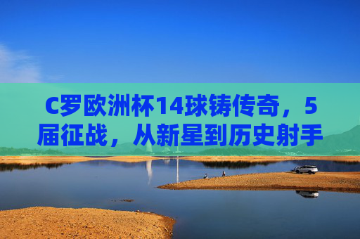 C罗欧洲杯14球铸传奇,5届征战,从新星到历史射手王的永恒篇章,C罗欧洲杯14球铸传奇,5届征战从新星到历史射手王