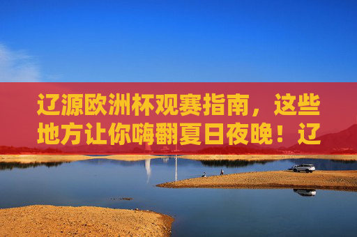 辽源欧洲杯观赛指南，这些地方让你嗨翻夏日夜晚！辽源欧洲杯观赛指南，嗨翻夏日观赛夜！