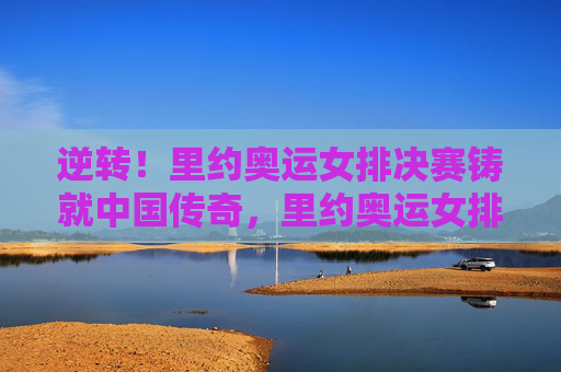 逆转！里约奥运女排决赛铸就中国传奇，里约奥运女排决赛，逆转铸就中国传奇