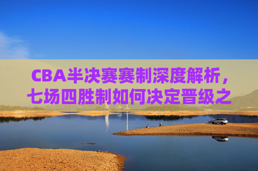 CBA半决赛赛制深度解析，七场四胜制如何决定晋级之路，CBA半决赛七场四胜制，赛制如何决定晋级之路