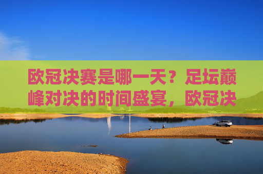 欧冠决赛是哪一天？足坛巅峰对决的时间盛宴，欧冠决赛，巅峰对决的时间盛宴