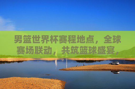男篮世界杯赛程地点，全球赛场联动，共筑篮球盛宴，男篮世界杯，全球赛场联动，赛程地点共筑篮球盛宴