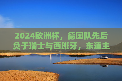 2024欧洲杯，德国队先后负于瑞士与西班牙，东道主梦碎四强，2024欧洲杯东道主德国梦碎四强 先后负于瑞士西班牙