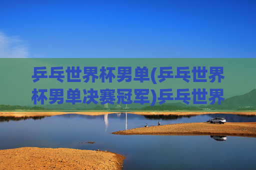 乒乓世界杯男单(乒乓世界杯男单决赛冠军)乒乓世界杯男单决赛冠军
