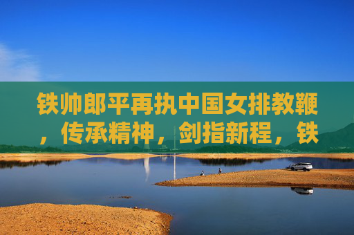 铁帅郎平再执中国女排教鞭,传承精神,剑指新程,铁帅郎平再执教鞭,传承精神剑指新程
