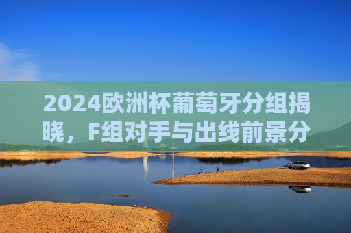 2024欧洲杯葡萄牙分组揭晓，F组对手与出线前景分析，2024欧洲杯葡萄牙F组分组揭晓 出线前景分析