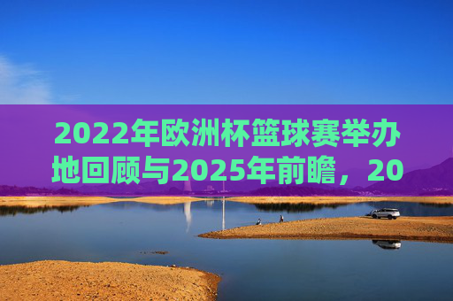 2022年欧洲杯篮球赛举办地回顾与2025年前瞻,2022欧洲杯篮球赛举办地回眸与2025前瞻