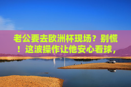 老公要去欧洲杯现场？别慌！这波操作让他安心看球，你也乐得清闲！老公欧洲杯现场观赛？这波操作让他安心，你乐得清闲！