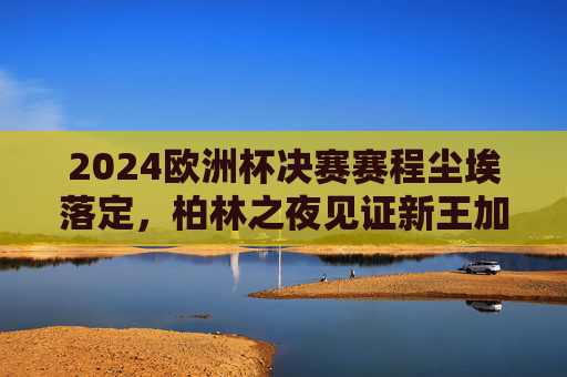 2024欧洲杯决赛赛程尘埃落定，柏林之夜见证新王加冕，西班牙点球大战惊险夺冠，西班牙点球惊险夺冠 柏林见证新王加冕