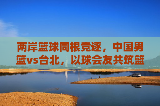 两岸篮球同根竞逐,中国男篮vs台北,以球会友共筑篮球梦,两岸篮球同根竞逐,以球会友共筑梦