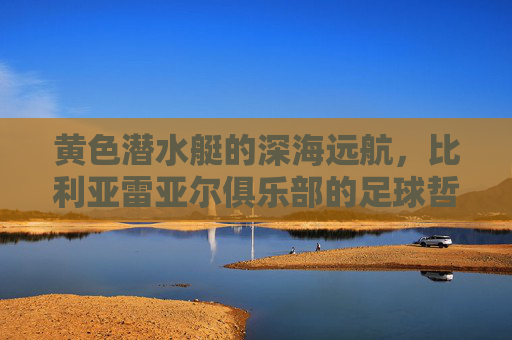 黄色潜水艇的深海远航,比利亚雷亚尔俱乐部的足球哲学与传奇之路,黄色潜水艇的深海远航,比利亚雷亚尔足球哲学与传奇之路