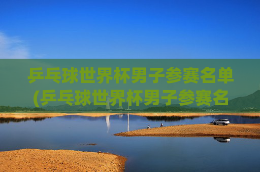 乒乓球世界杯男子参赛名单(乒乓球世界杯男子参赛名单公布)乒乓球世界杯男子参赛名单公布