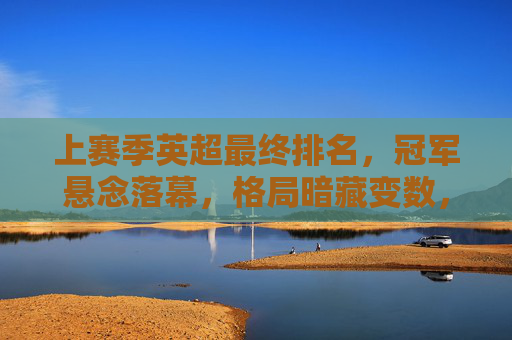 上赛季英超最终排名，冠军悬念落幕，格局暗藏变数，上赛季英超最终排名，冠军悬念落幕，格局暗藏变数