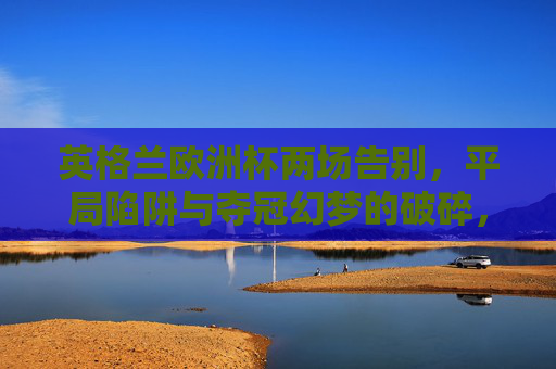 英格兰欧洲杯两场告别,平局陷阱与夺冠幻梦的破碎,英格兰欧洲杯两场告别,平局陷阱与夺冠幻梦破碎