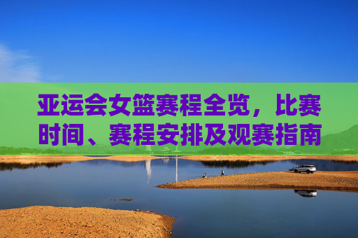 亚运会女篮赛程全览，比赛时间、赛程安排及观赛指南，亚运会女篮赛程全览，比赛时间、安排及观赛指南