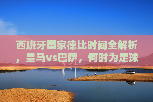 西班牙国家德比时间全解析,皇马vs巴萨,何时为足球盛宴而燃?西班牙国家德比时间全解析,皇马vs巴萨,足球盛宴燃点