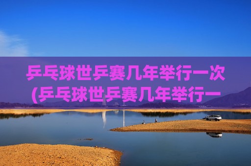 乒乓球世乒赛几年举行一次(乒乓球世乒赛几年举行一次)
