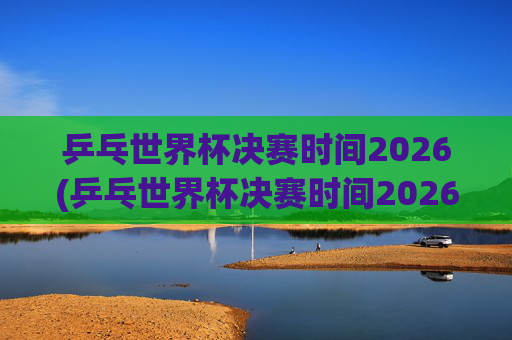 乒乓世界杯决赛时间2026(乒乓世界杯决赛时间2026年)