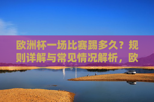 欧洲杯一场比赛踢多久？规则详解与常见情况解析，欧洲杯比赛时长，规则与常见情况解析
