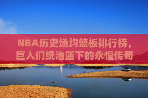 NBA历史场均篮板排行榜,巨人们统治篮下的永恒传奇,NBA历史场均篮板榜,巨人统治篮下的永恒传奇