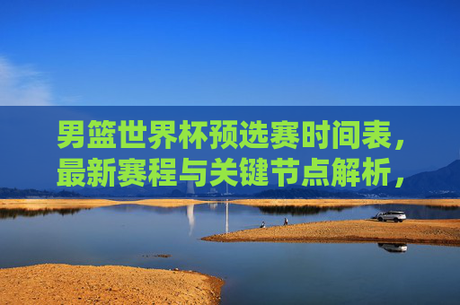 男篮世界杯预选赛时间表，最新赛程与关键节点解析，男篮世界杯预选赛最新赛程与关键节点解析