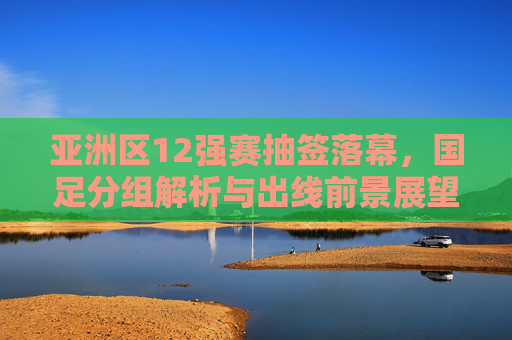 亚洲区12强赛抽签落幕,国足分组解析与出线前景展望