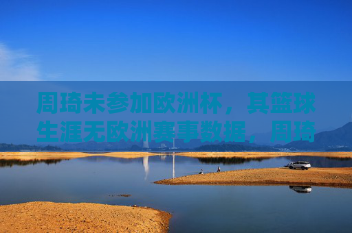 周琦未参加欧洲杯,其篮球生涯无欧洲赛事数据,周琦缺席欧洲杯 篮球生涯无欧洲赛事数据