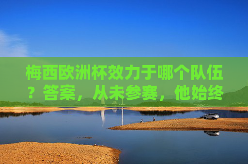 梅西欧洲杯效力于哪个队伍？答案，从未参赛，他始终代表阿根廷，梅西欧洲杯未参赛，始终代表阿根廷