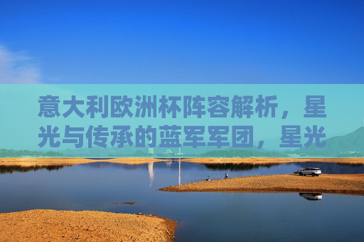 意大利欧洲杯阵容解析，星光与传承的蓝军军团，星光与传承的蓝军，意大利欧洲杯阵容解析