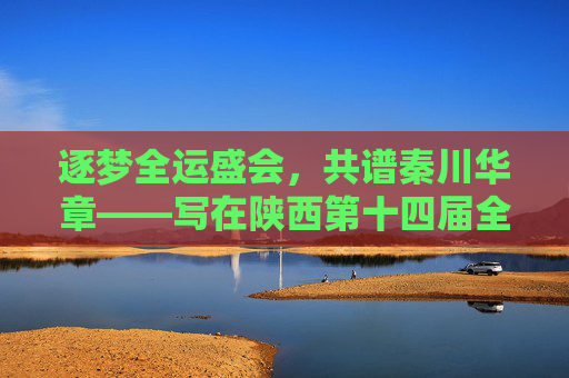 逐梦全运盛会，共谱秦川华章——写在陕西第十四届全运会圆满落幕之际，逐梦全运落幕，共谱秦川华章