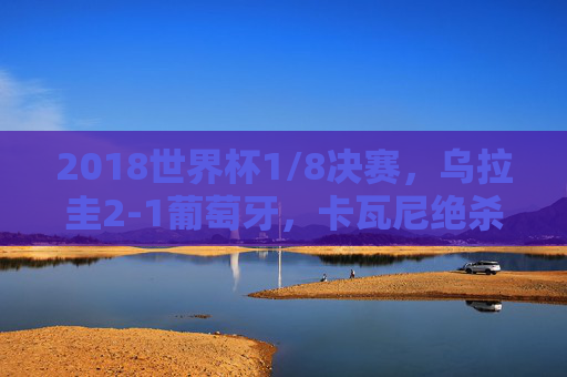 2018世界杯1/8决赛,乌拉圭2-1葡萄牙,卡瓦尼绝杀送别C罗的最后一舞,卡瓦尼绝杀!乌拉圭2-1葡萄牙,送别C罗世界杯最后一舞