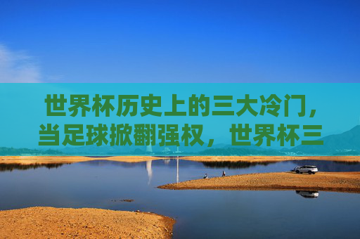 世界杯历史上的三大冷门,当足球掀翻强权,世界杯三大冷门,足球掀翻强权