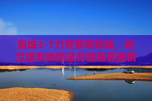 曼城3-1力克莱斯特城，哈兰德双响助蓝月稳居英超榜首，曼城3-1莱斯特城，哈兰德双响助蓝月稳居英超榜首
