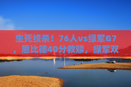 生死绞杀!76人vs绿军G7,恩比德40分救赎,绿军双星哑火,费城惊险晋级,生死绞杀!76人vs绿军G7,恩比德40分救赎,双星哑火费城惊险晋级