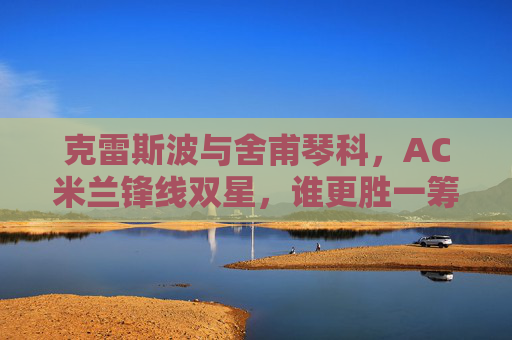 克雷斯波与舍甫琴科，AC米兰锋线双星，谁更胜一筹？AC米兰锋线双星，克雷斯波与舍甫琴科谁更胜一筹？