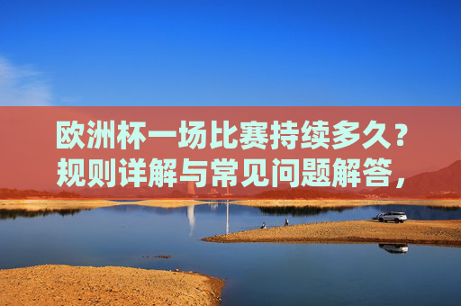 欧洲杯一场比赛持续多久?规则详解与常见问题解答,欧洲杯比赛持续多久?规则详解与常见问题解答
