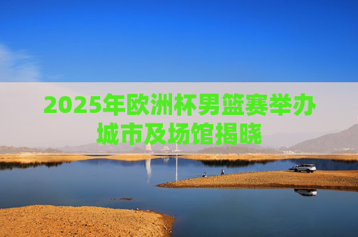 2025年欧洲杯男篮赛举办城市及场馆揭晓