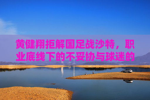 黄健翔拒解国足战沙特,职业底线下的不妥协与球迷的复杂心绪,黄健翔拒解国足战沙特,职业底线不妥协与球迷心绪交织