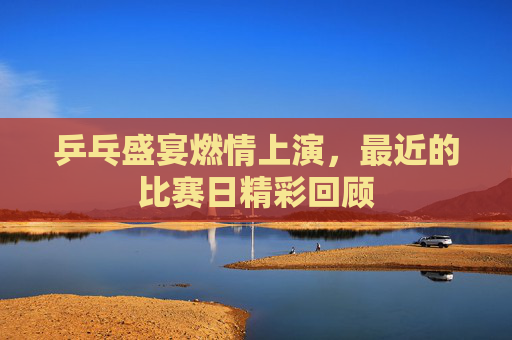 乒乓盛宴燃情上演,最近的比赛日精彩回顾