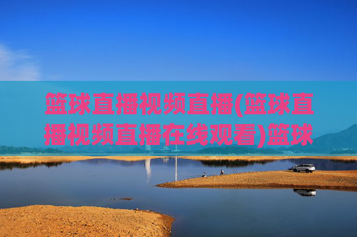 篮球直播视频直播(篮球直播视频直播在线观看)篮球视频直播在线观看