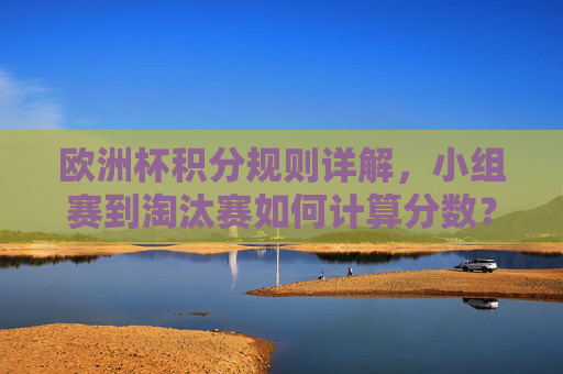 欧洲杯积分规则详解，小组赛到淘汰赛如何计算分数？欧洲杯积分规则详解，小组赛到淘汰赛计算方法