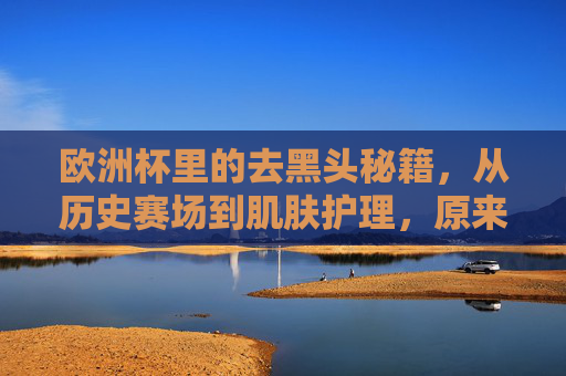 欧洲杯里的去黑头秘籍,从历史赛场到肌肤护理,原来冠军都在偷偷做?
